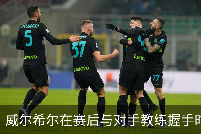 威尔希尔在赛后与对手教练握手时起冲突，被调侃复刻图赫尔与孔蒂